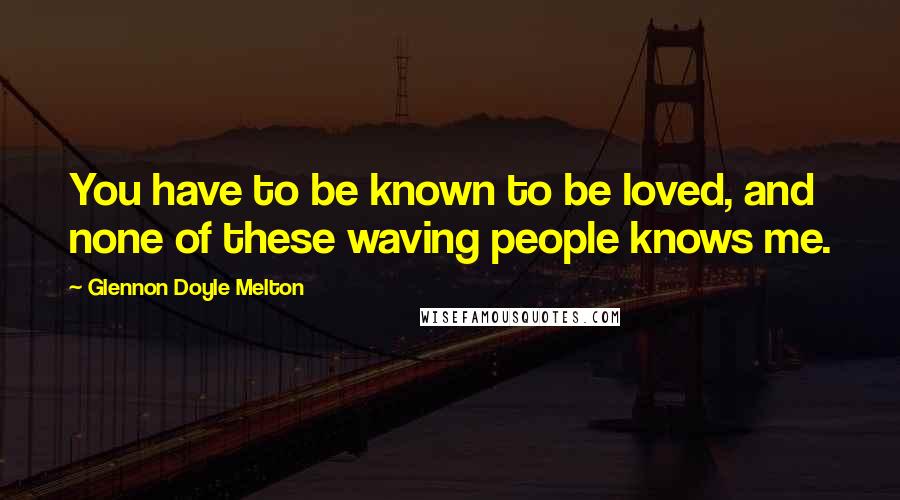 Glennon Doyle Melton Quotes: You have to be known to be loved, and none of these waving people knows me.