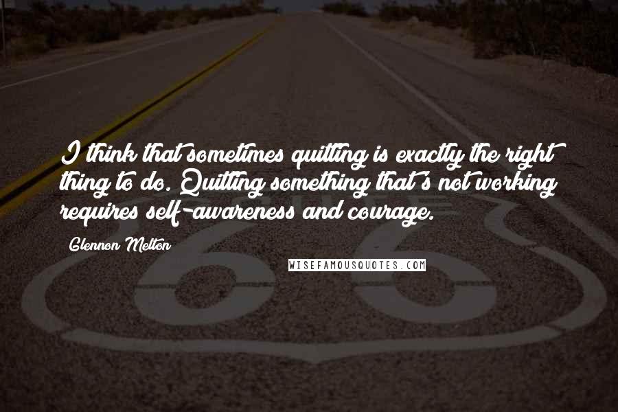 Glennon Melton Quotes: I think that sometimes quitting is exactly the right thing to do. Quitting something that's not working requires self-awareness and courage.