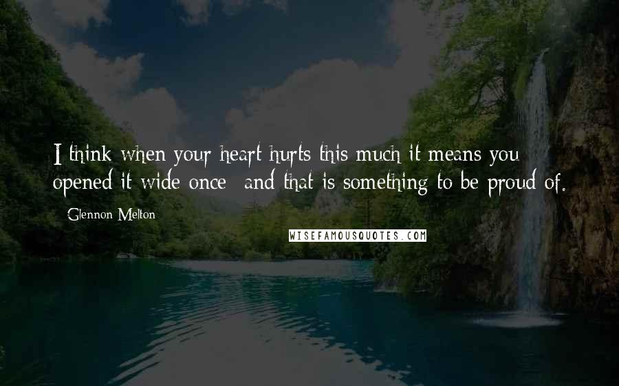 Glennon Melton Quotes: I think when your heart hurts this much it means you opened it wide once- and that is something to be proud of.