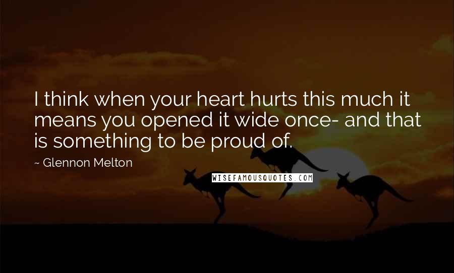 Glennon Melton Quotes: I think when your heart hurts this much it means you opened it wide once- and that is something to be proud of.