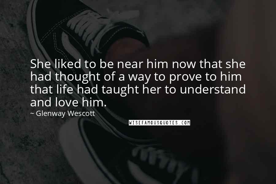 Glenway Wescott Quotes: She liked to be near him now that she had thought of a way to prove to him that life had taught her to understand and love him.