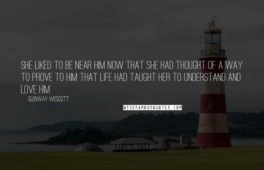 Glenway Wescott Quotes: She liked to be near him now that she had thought of a way to prove to him that life had taught her to understand and love him.