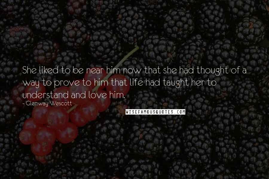 Glenway Wescott Quotes: She liked to be near him now that she had thought of a way to prove to him that life had taught her to understand and love him.