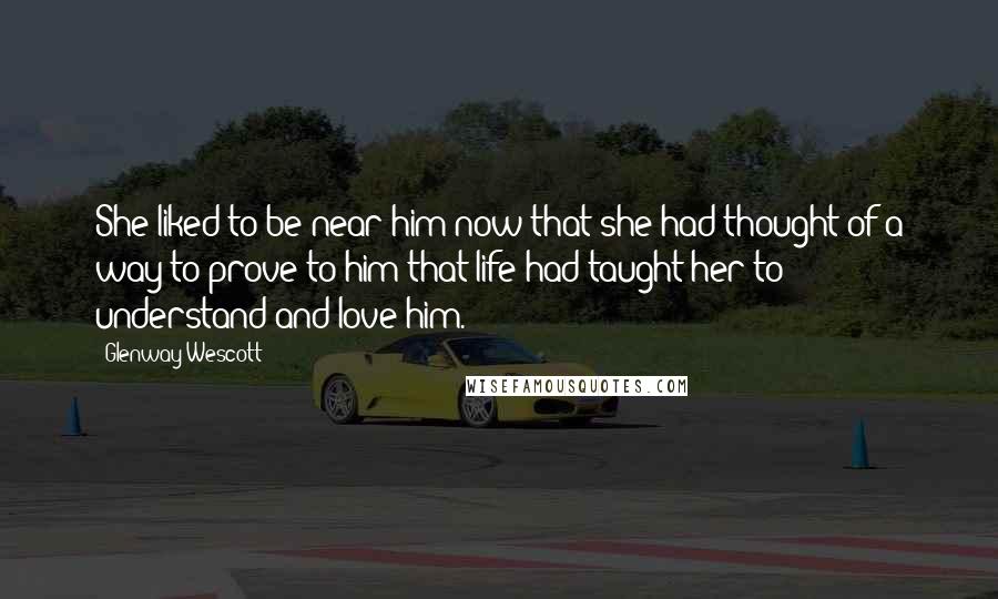 Glenway Wescott Quotes: She liked to be near him now that she had thought of a way to prove to him that life had taught her to understand and love him.