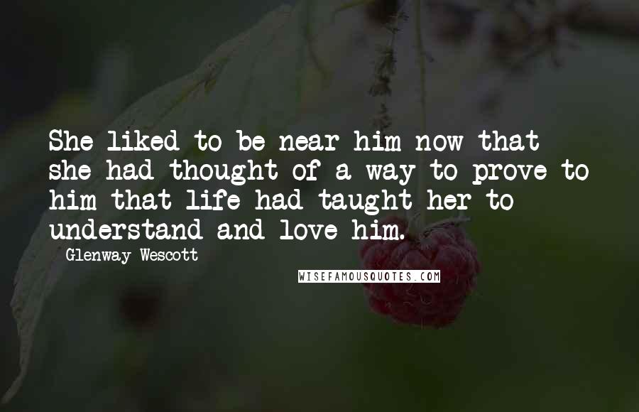 Glenway Wescott Quotes: She liked to be near him now that she had thought of a way to prove to him that life had taught her to understand and love him.