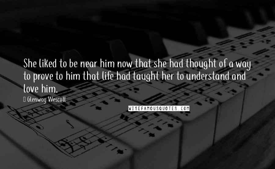 Glenway Wescott Quotes: She liked to be near him now that she had thought of a way to prove to him that life had taught her to understand and love him.