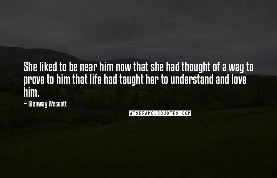 Glenway Wescott Quotes: She liked to be near him now that she had thought of a way to prove to him that life had taught her to understand and love him.