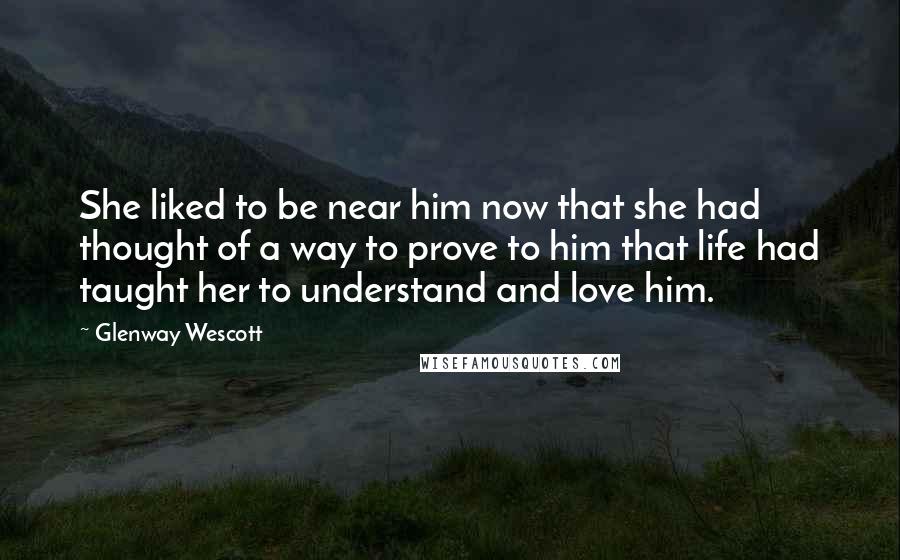 Glenway Wescott Quotes: She liked to be near him now that she had thought of a way to prove to him that life had taught her to understand and love him.