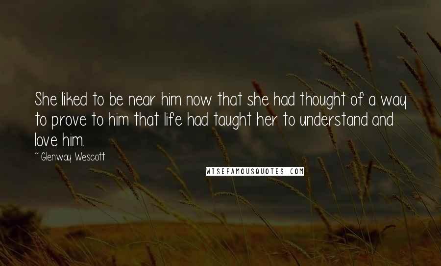 Glenway Wescott Quotes: She liked to be near him now that she had thought of a way to prove to him that life had taught her to understand and love him.