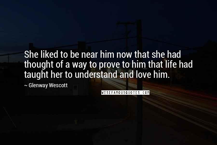 Glenway Wescott Quotes: She liked to be near him now that she had thought of a way to prove to him that life had taught her to understand and love him.