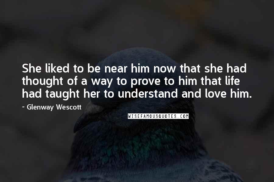 Glenway Wescott Quotes: She liked to be near him now that she had thought of a way to prove to him that life had taught her to understand and love him.