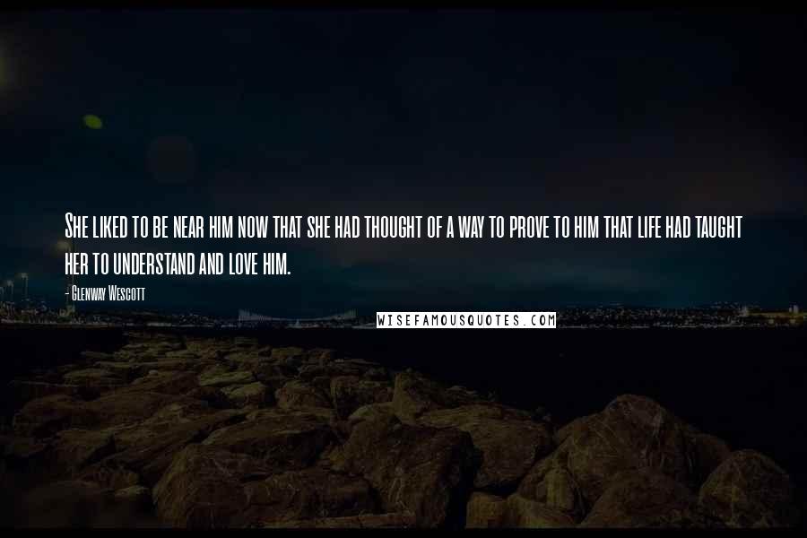 Glenway Wescott Quotes: She liked to be near him now that she had thought of a way to prove to him that life had taught her to understand and love him.