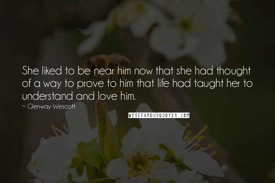 Glenway Wescott Quotes: She liked to be near him now that she had thought of a way to prove to him that life had taught her to understand and love him.