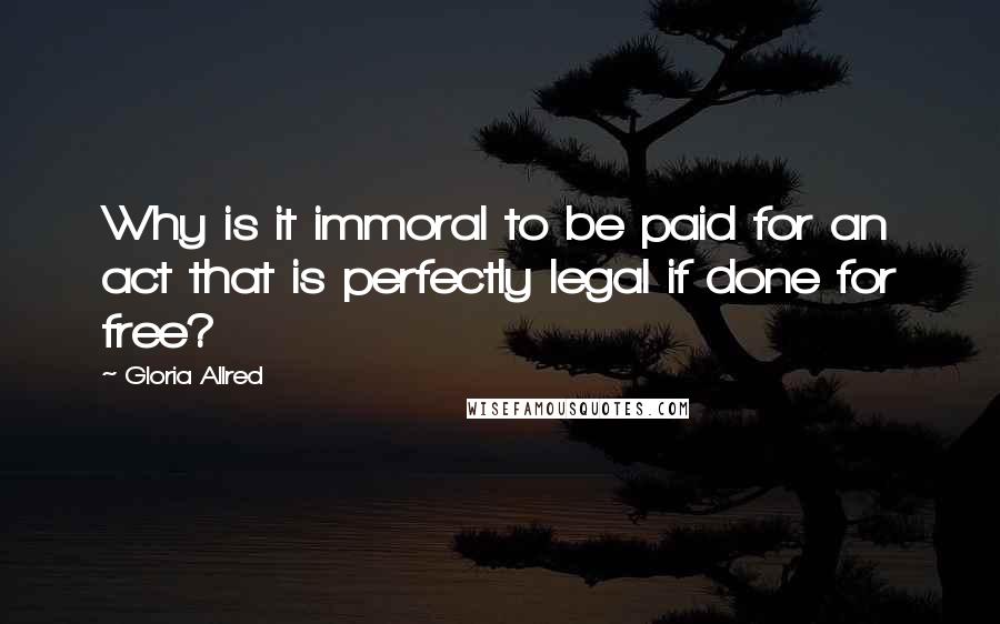 Gloria Allred Quotes: Why is it immoral to be paid for an act that is perfectly legal if done for free?