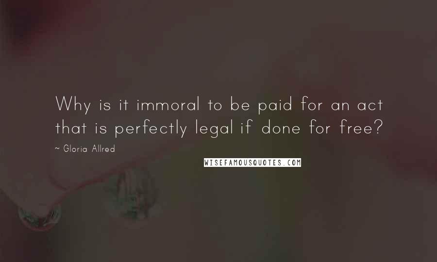Gloria Allred Quotes: Why is it immoral to be paid for an act that is perfectly legal if done for free?