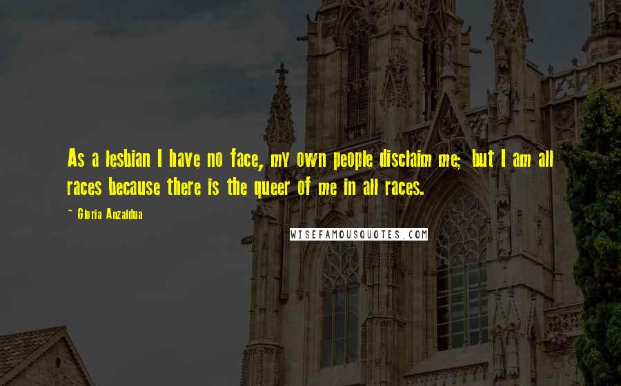 Gloria Anzaldua Quotes: As a lesbian I have no face, my own people disclaim me; but I am all races because there is the queer of me in all races.