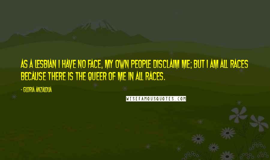 Gloria Anzaldua Quotes: As a lesbian I have no face, my own people disclaim me; but I am all races because there is the queer of me in all races.