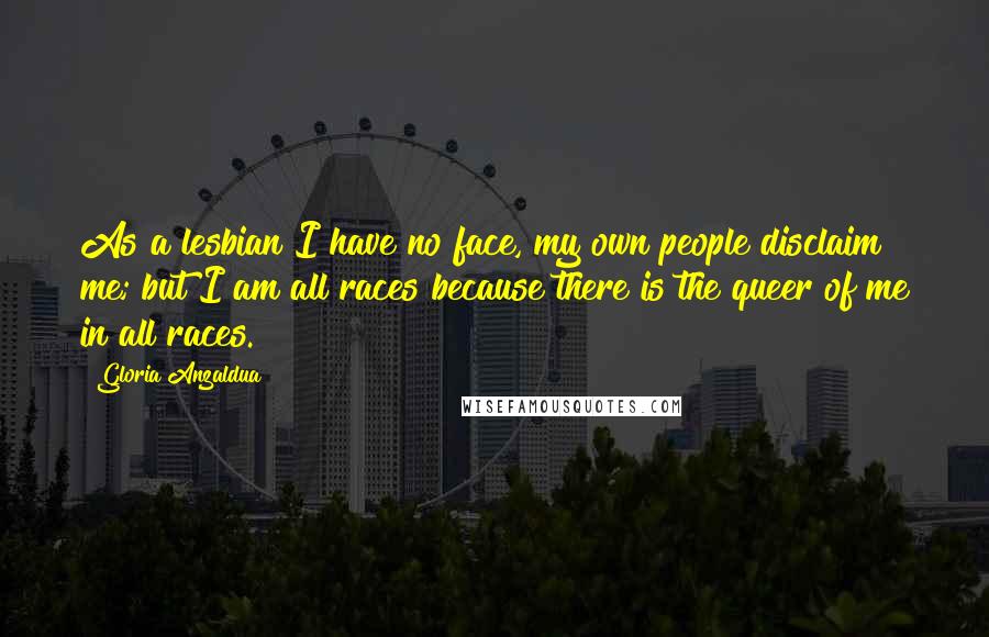 Gloria Anzaldua Quotes: As a lesbian I have no face, my own people disclaim me; but I am all races because there is the queer of me in all races.