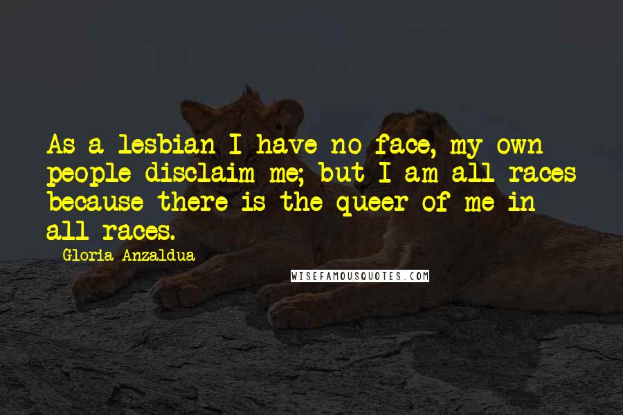 Gloria Anzaldua Quotes: As a lesbian I have no face, my own people disclaim me; but I am all races because there is the queer of me in all races.