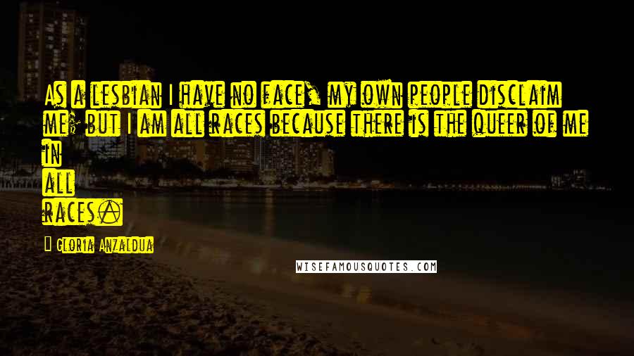 Gloria Anzaldua Quotes: As a lesbian I have no face, my own people disclaim me; but I am all races because there is the queer of me in all races.