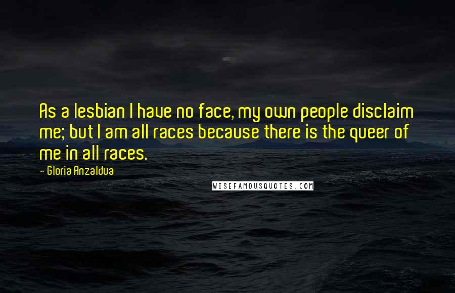 Gloria Anzaldua Quotes: As a lesbian I have no face, my own people disclaim me; but I am all races because there is the queer of me in all races.