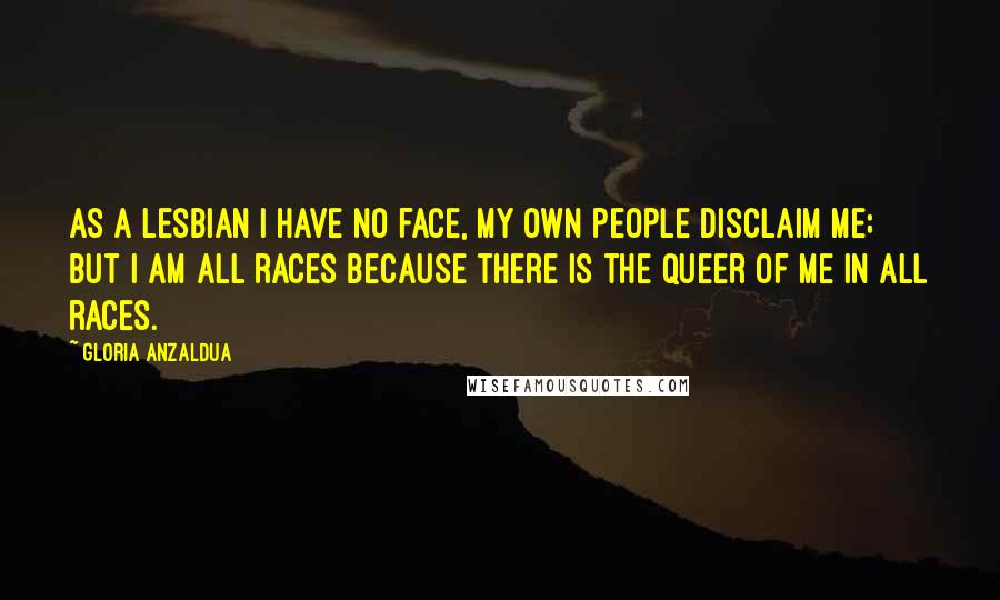 Gloria Anzaldua Quotes: As a lesbian I have no face, my own people disclaim me; but I am all races because there is the queer of me in all races.