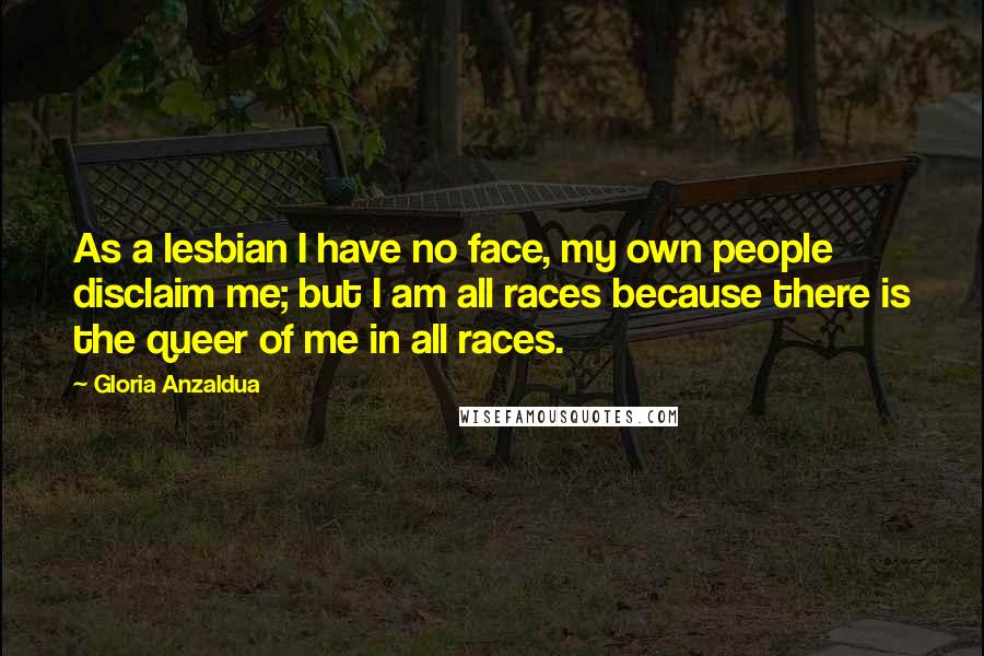 Gloria Anzaldua Quotes: As a lesbian I have no face, my own people disclaim me; but I am all races because there is the queer of me in all races.
