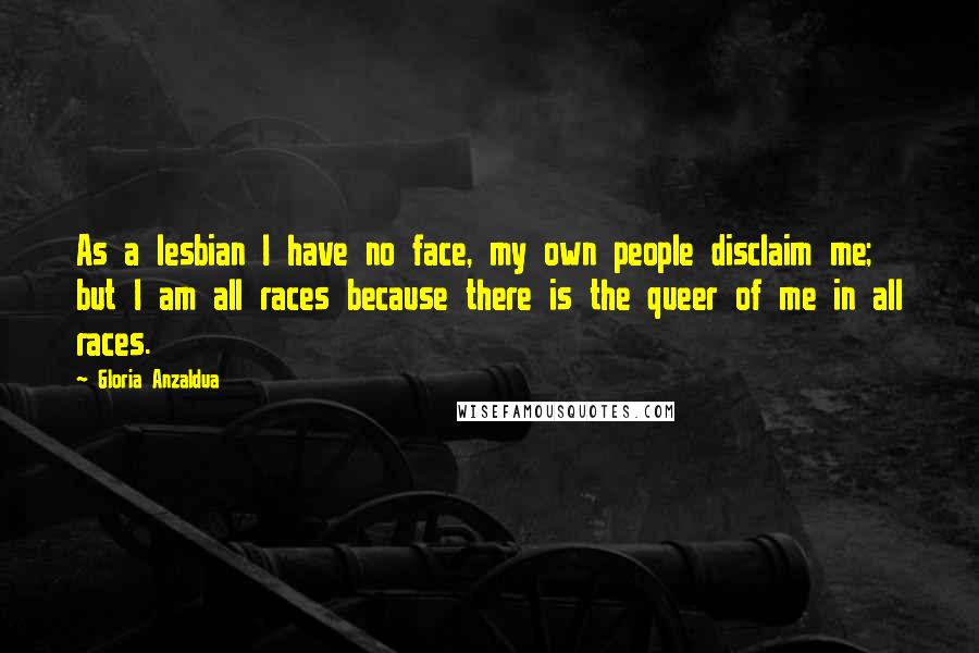 Gloria Anzaldua Quotes: As a lesbian I have no face, my own people disclaim me; but I am all races because there is the queer of me in all races.