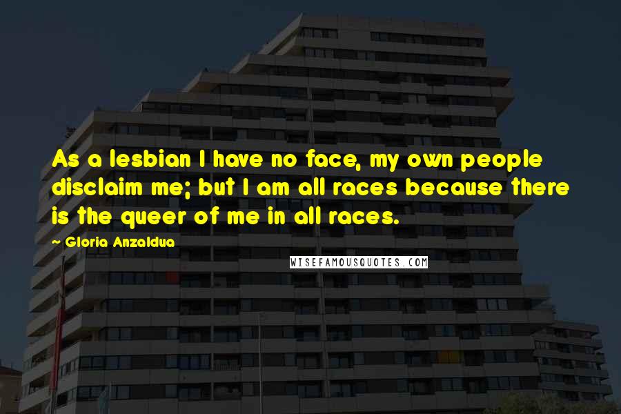 Gloria Anzaldua Quotes: As a lesbian I have no face, my own people disclaim me; but I am all races because there is the queer of me in all races.