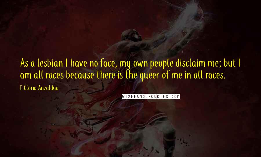 Gloria Anzaldua Quotes: As a lesbian I have no face, my own people disclaim me; but I am all races because there is the queer of me in all races.