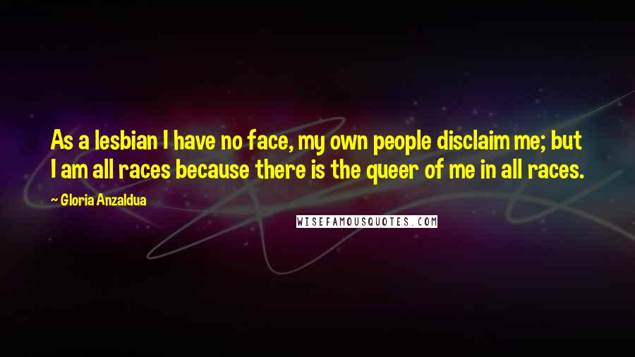 Gloria Anzaldua Quotes: As a lesbian I have no face, my own people disclaim me; but I am all races because there is the queer of me in all races.
