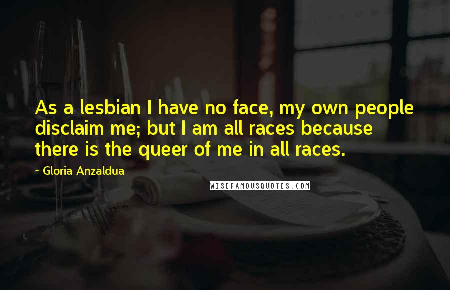 Gloria Anzaldua Quotes: As a lesbian I have no face, my own people disclaim me; but I am all races because there is the queer of me in all races.