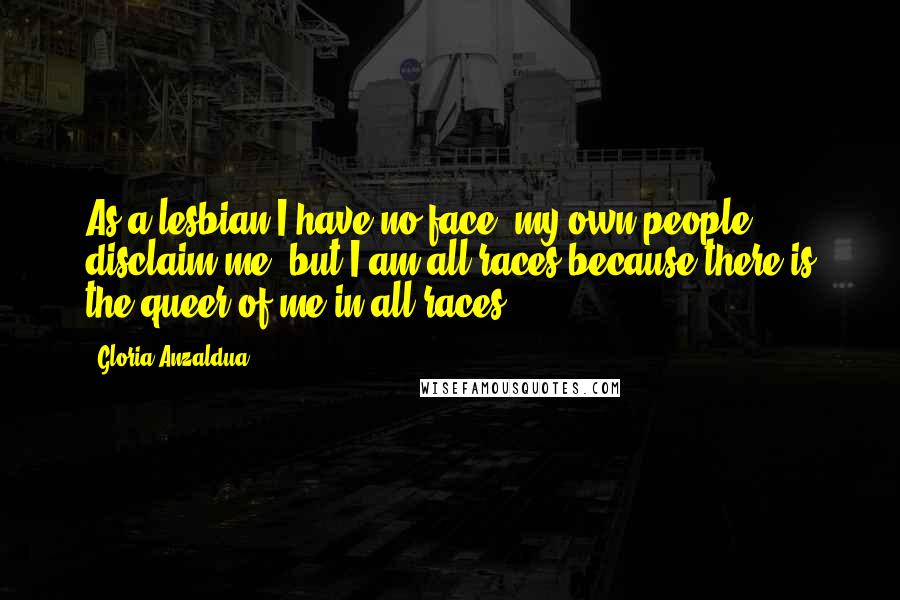 Gloria Anzaldua Quotes: As a lesbian I have no face, my own people disclaim me; but I am all races because there is the queer of me in all races.