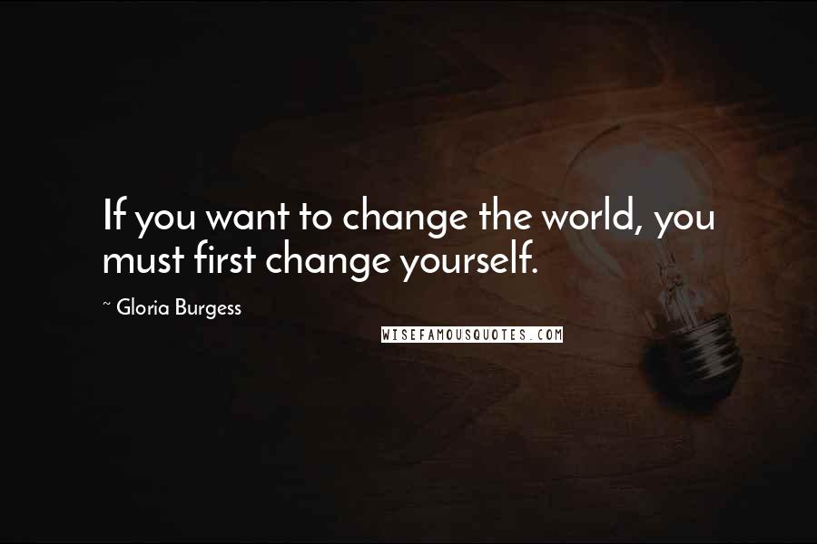 Gloria Burgess Quotes: If you want to change the world, you must first change yourself.