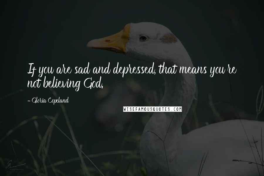 Gloria Copeland Quotes: If you are sad and depressed, that means you're not believing God.