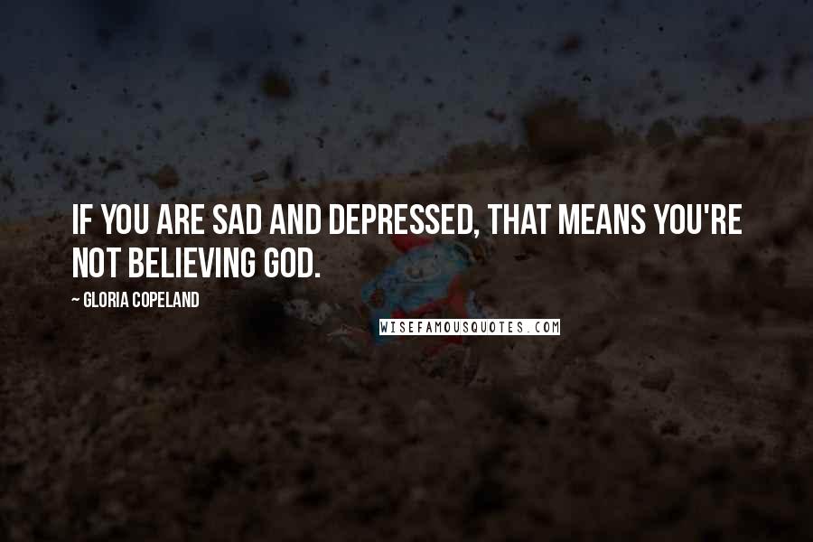 Gloria Copeland Quotes: If you are sad and depressed, that means you're not believing God.