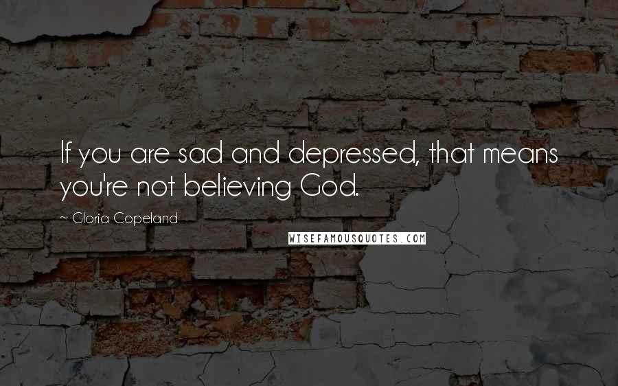 Gloria Copeland Quotes: If you are sad and depressed, that means you're not believing God.