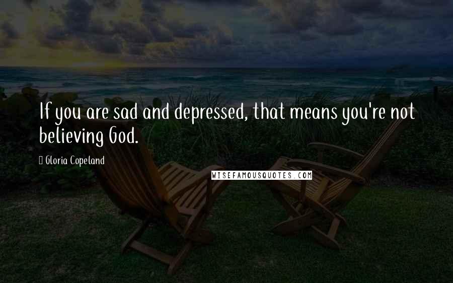 Gloria Copeland Quotes: If you are sad and depressed, that means you're not believing God.