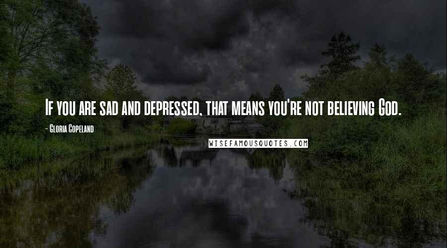 Gloria Copeland Quotes: If you are sad and depressed, that means you're not believing God.