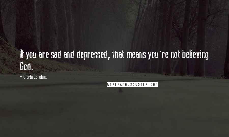 Gloria Copeland Quotes: If you are sad and depressed, that means you're not believing God.