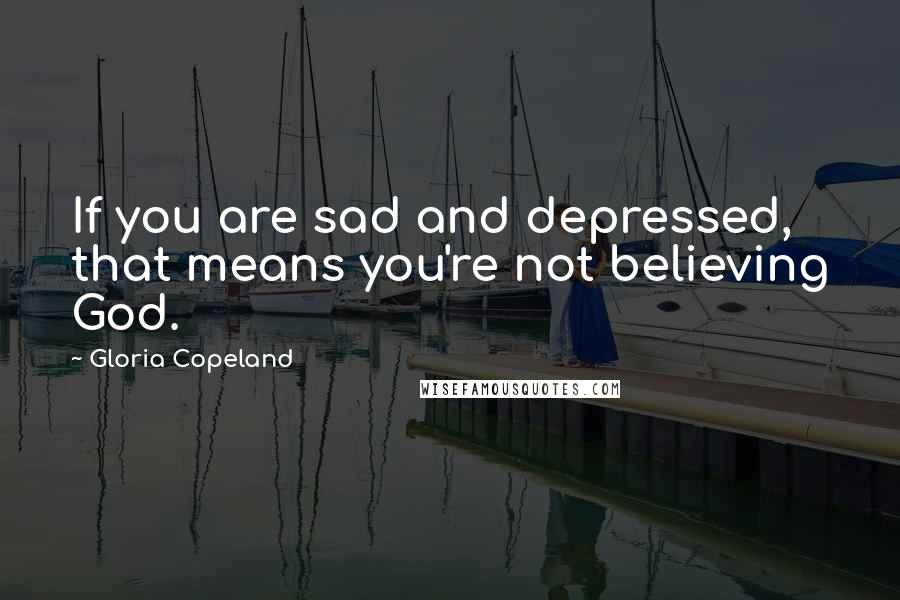 Gloria Copeland Quotes: If you are sad and depressed, that means you're not believing God.