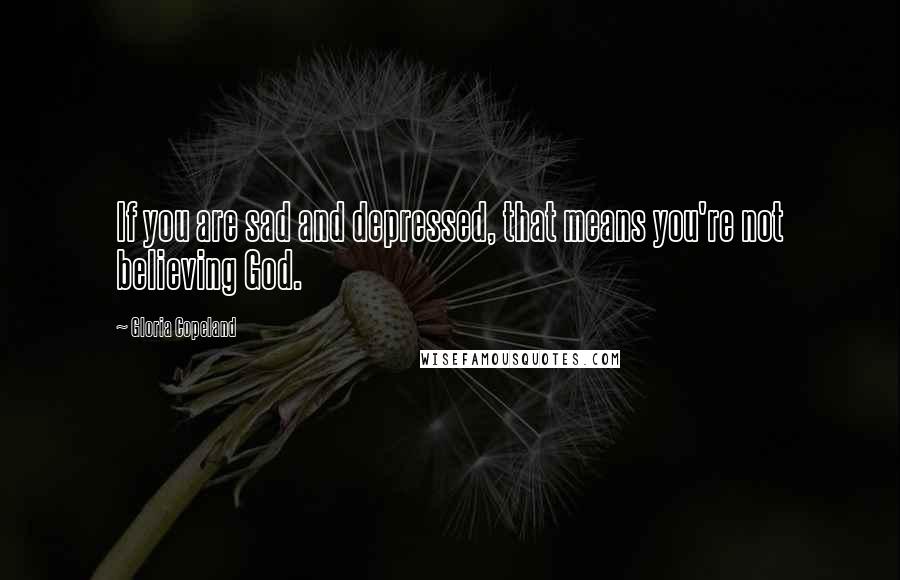 Gloria Copeland Quotes: If you are sad and depressed, that means you're not believing God.