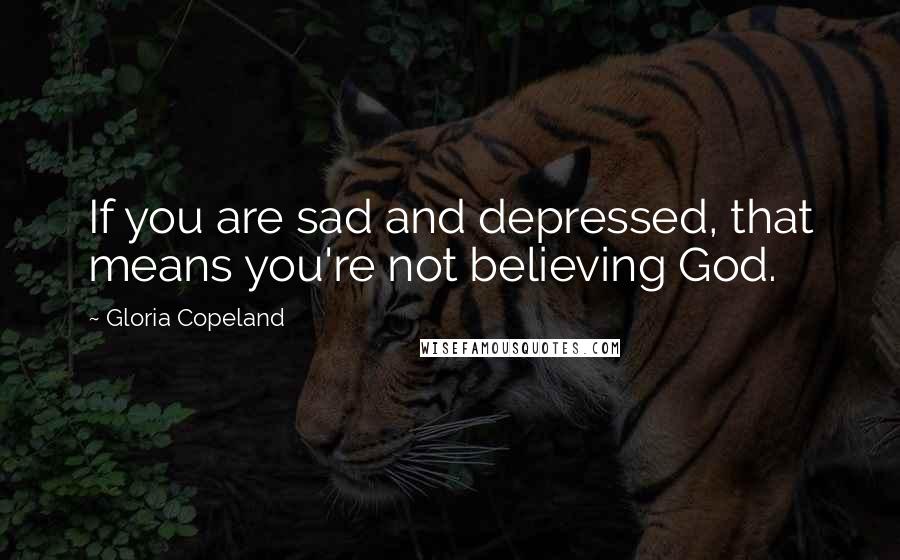 Gloria Copeland Quotes: If you are sad and depressed, that means you're not believing God.