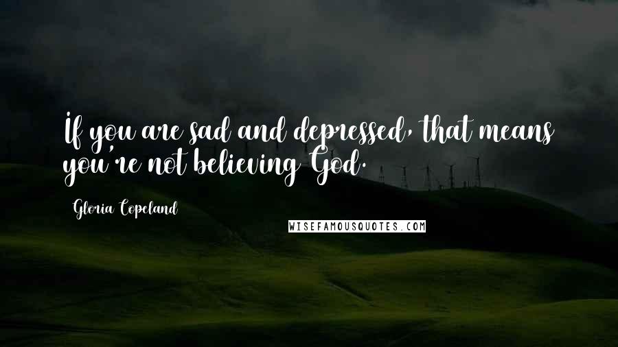 Gloria Copeland Quotes: If you are sad and depressed, that means you're not believing God.