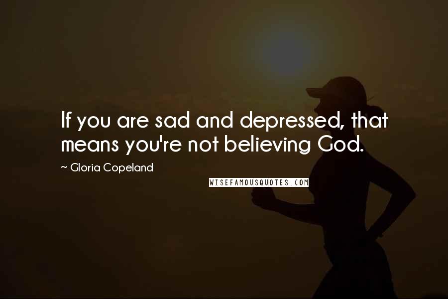 Gloria Copeland Quotes: If you are sad and depressed, that means you're not believing God.
