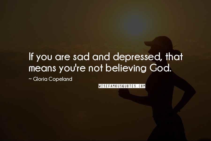 Gloria Copeland Quotes: If you are sad and depressed, that means you're not believing God.