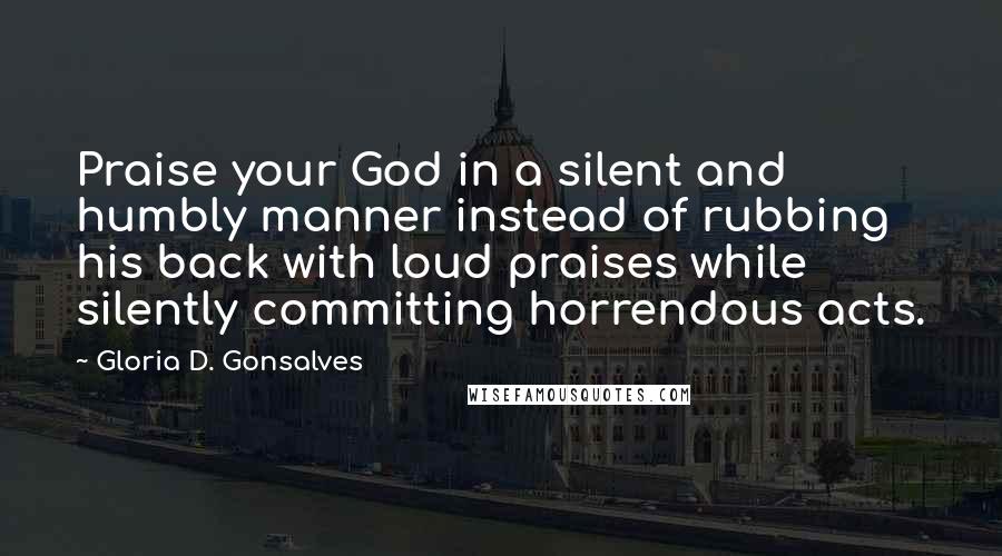 Gloria D. Gonsalves Quotes: Praise your God in a silent and humbly manner instead of rubbing his back with loud praises while silently committing horrendous acts.