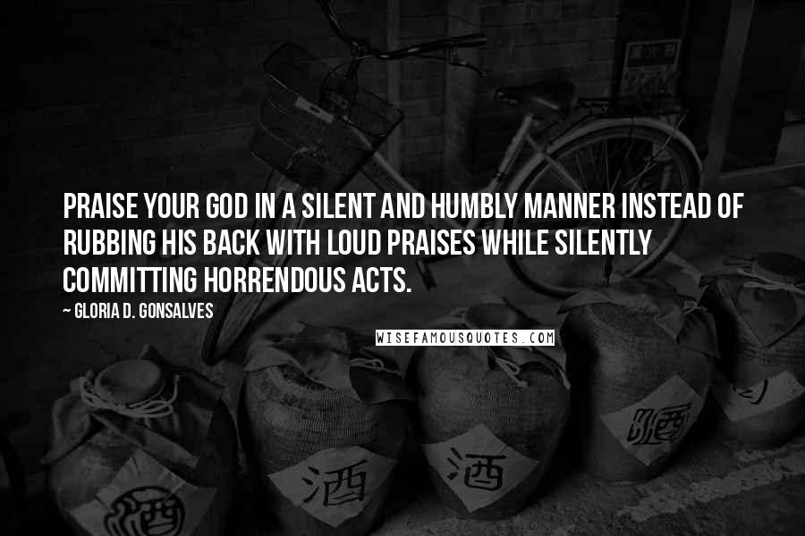 Gloria D. Gonsalves Quotes: Praise your God in a silent and humbly manner instead of rubbing his back with loud praises while silently committing horrendous acts.