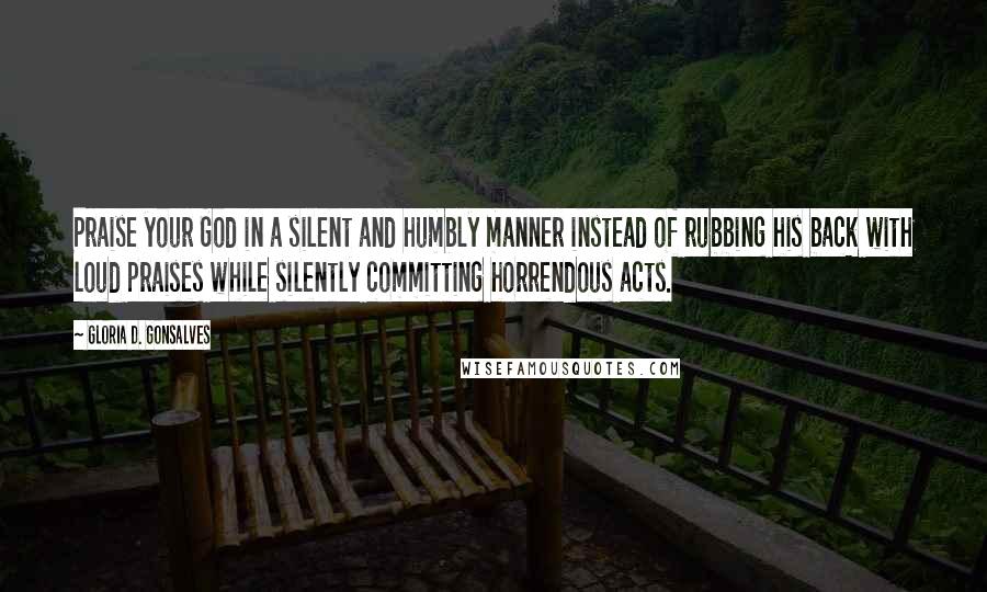Gloria D. Gonsalves Quotes: Praise your God in a silent and humbly manner instead of rubbing his back with loud praises while silently committing horrendous acts.