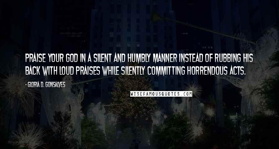 Gloria D. Gonsalves Quotes: Praise your God in a silent and humbly manner instead of rubbing his back with loud praises while silently committing horrendous acts.